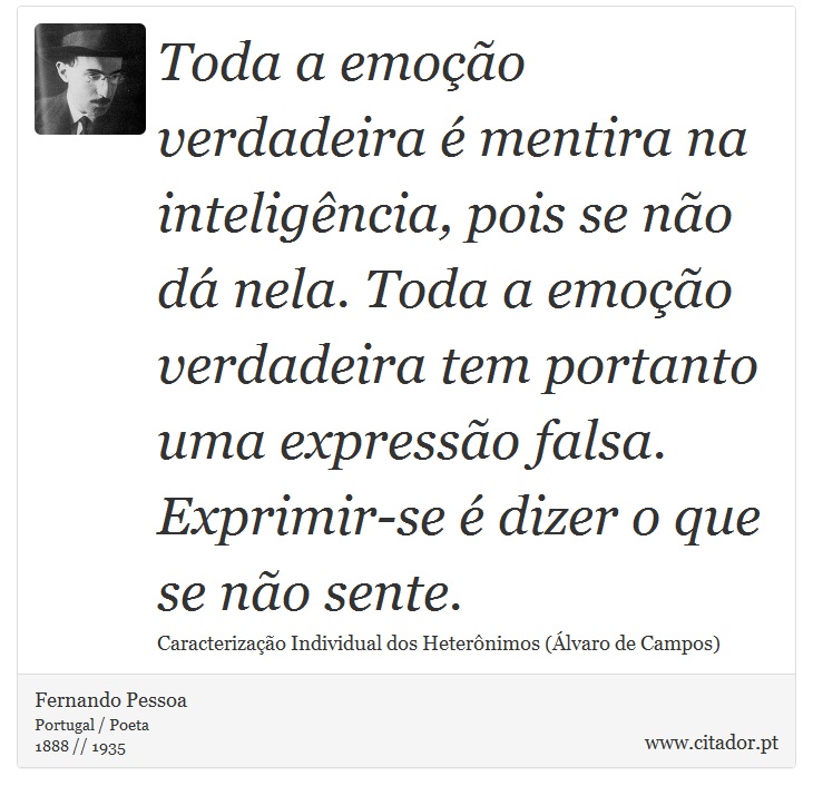 Toda a emoção verdadeira é mentira na inteligência, pois se não dá nela. Toda a emoção verdadeira tem portanto uma expressão falsa. Exprimir-se é dizer o que se não sente. - Fernando Pessoa - Frases