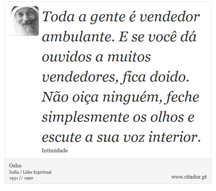 Toda a gente é vendedor ambulante. E se você dá ouvidos a muitos vendedores, fica doido. Não oiça ninguém, feche simplesmente os olhos e escute a sua voz interior. - Osho - Frases