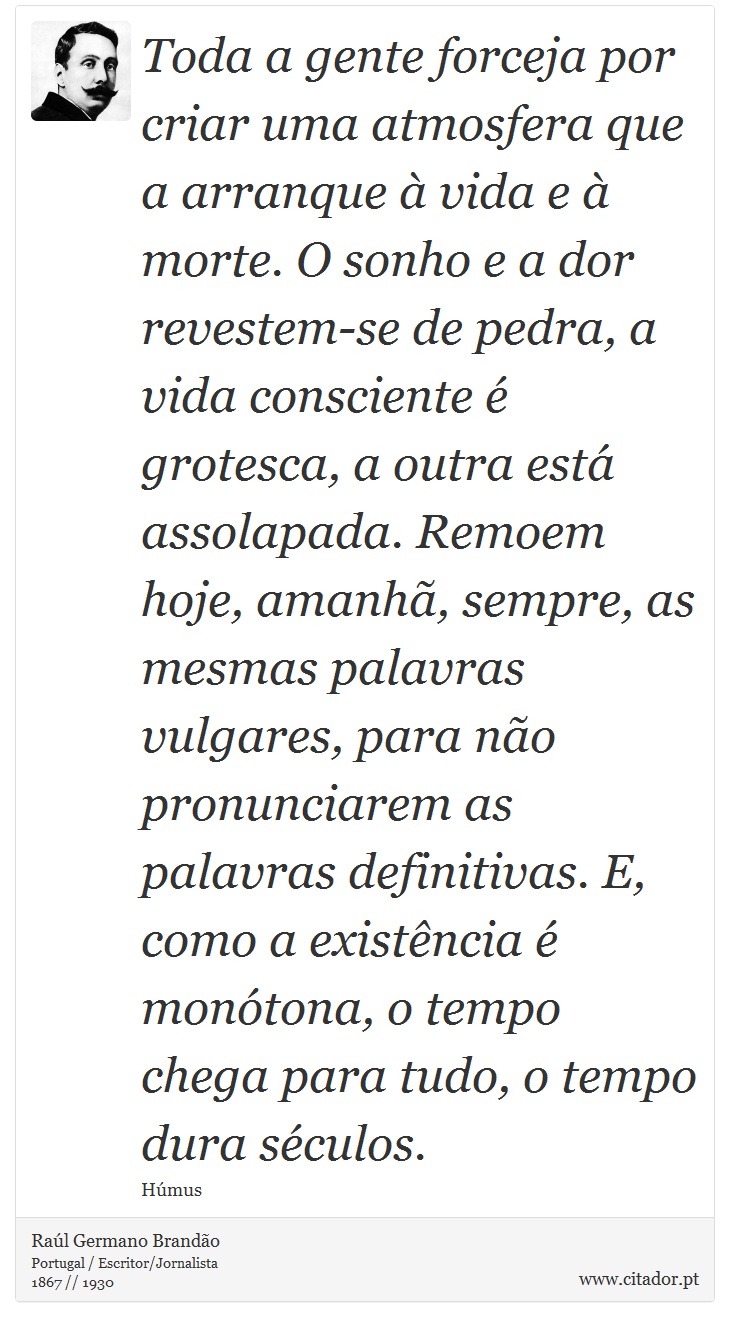 Toda a gente forceja por criar uma atmosfera que a arranque à vida e à morte. O sonho e a dor revestem-se de pedra, a vida consciente é grotesca, a outra está assolapada. Remoem hoje, amanhã, sempre, as mesmas palavras vulgares, para não pronunciarem as palavras definitivas. E, como a existência é monótona, o tempo chega para tudo, o tempo dura séculos. - Raúl Germano Brandão - Frases