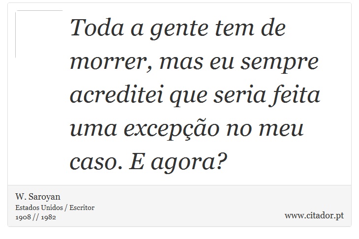 Toda a gente tem de morrer, mas eu sempre acreditei que seria feita uma excepção no meu caso. E agora? - W. Saroyan - Frases