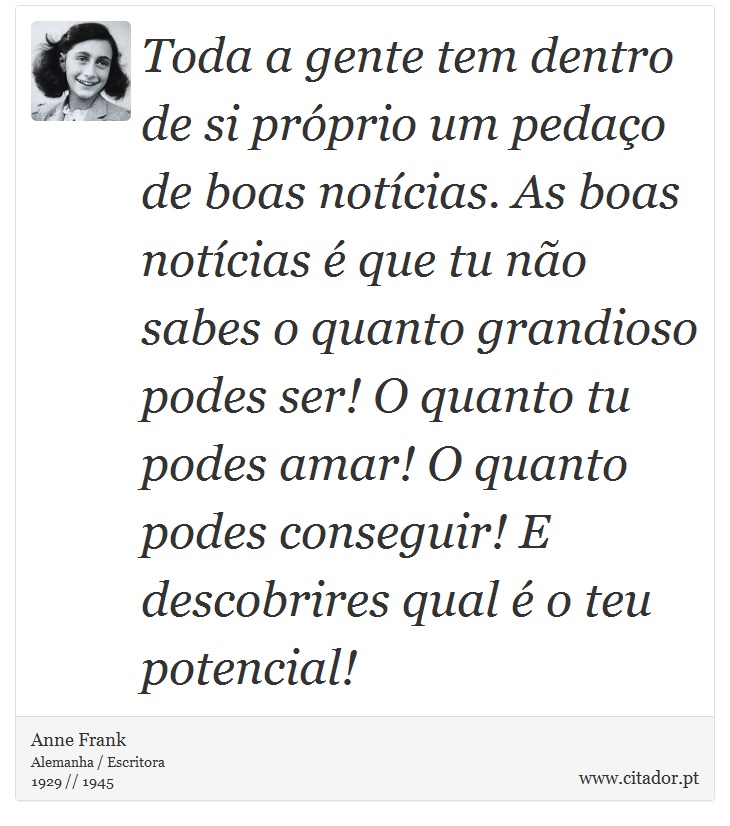 Toda a gente tem dentro de si próprio um pedaço de boas notícias. As boas notícias é que tu não sabes o quanto grandioso podes ser! O quanto tu podes amar! O quanto podes conseguir! E descobrires qual é o teu potencial! - Anne Frank - Frases