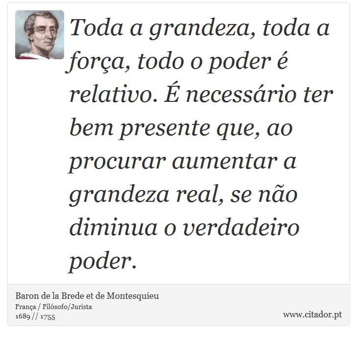 Toda a grandeza, toda a força, todo o poder é relativo. É necessário ter bem presente que, ao procurar aumentar a grandeza real, se não diminua o verdadeiro poder. - Baron de la Brede et de Montesquieu - Frases