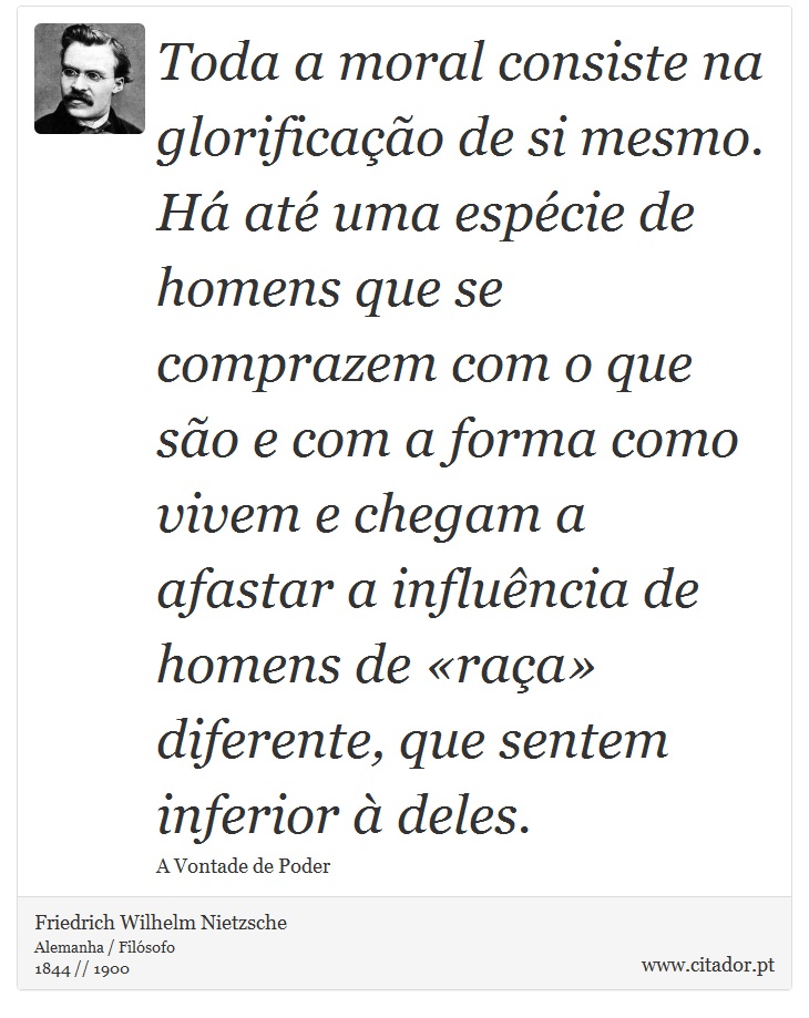 Toda a moral consiste na glorificação de si mesmo. Há até uma espécie de homens que se comprazem com o que são e com a forma como vivem e chegam a afastar a influência de homens de «raça» diferente, que sentem inferior à deles. - Friedrich Wilhelm Nietzsche - Frases