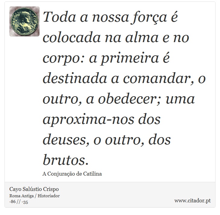 Toda a nossa força é colocada na alma e no corpo: a primeira é destinada a comandar, o outro, a obedecer; uma aproxima-nos dos deuses, o outro, dos brutos. - Cayo Salústio Crispo - Frases