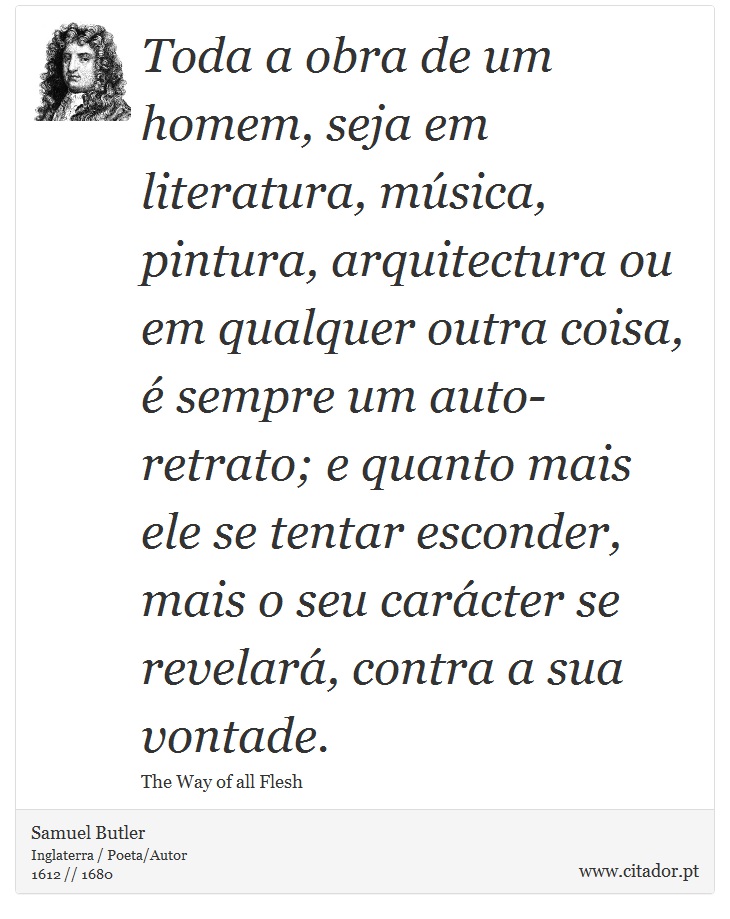 Toda a obra de um homem, seja em literatura, música, pintura, arquitectura ou em qualquer outra coisa, é sempre um auto-retrato; e quanto mais ele se tentar esconder, mais o seu carácter se revelará, contra a sua vontade. - Samuel Butler - Frases
