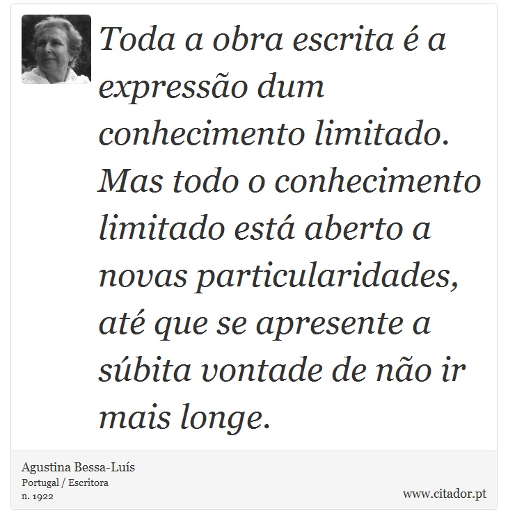 Toda a obra escrita é a expressão dum conhecimento limitado. Mas todo o conhecimento limitado está aberto a novas particularidades, até que se apresente a súbita vontade de não ir mais longe. - Agustina Bessa-Luís - Frases