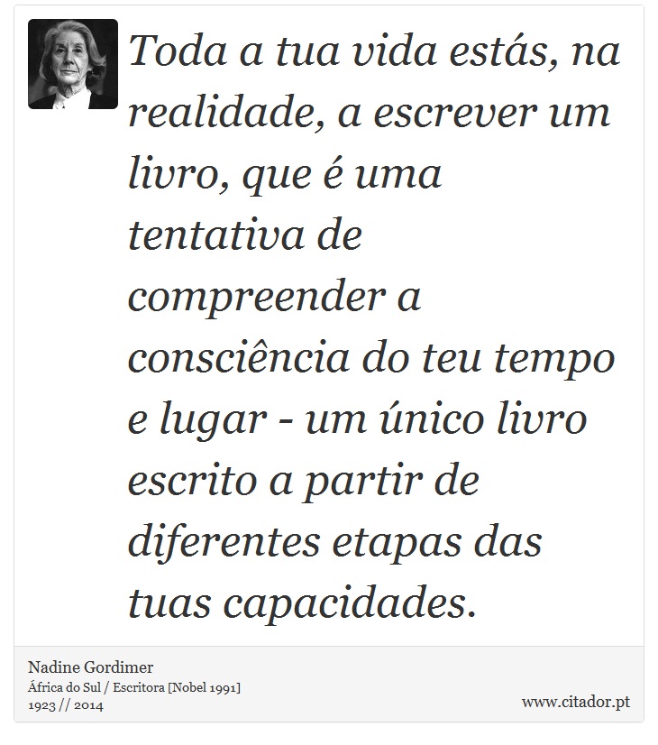 Toda a tua vida estás, na realidade, a escrever um livro, que é uma tentativa de compreender a consciência do teu tempo e lugar - um único livro escrito a partir de diferentes etapas das tuas capacidades. - Nadine Gordimer - Frases