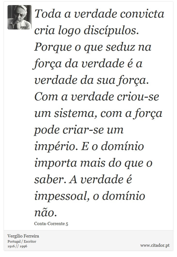 Toda a verdade convicta cria logo discípulos. Porque o que seduz na força da verdade é a verdade da sua força. Com a verdade criou-se um sistema, com a força pode criar-se um império. E o domínio importa mais do que o saber. A verdade é impessoal, o domínio não. - Vergílio Ferreira - Frases