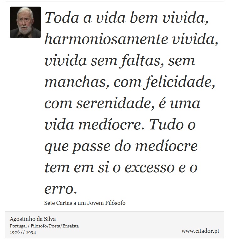 Toda a vida bem vivida, harmoniosamente vivida, vivida sem faltas, sem manchas, com felicidade, com serenidade, é uma vida medíocre. Tudo o que passe do medíocre tem em si o excesso e o erro. - Agostinho da Silva - Frases