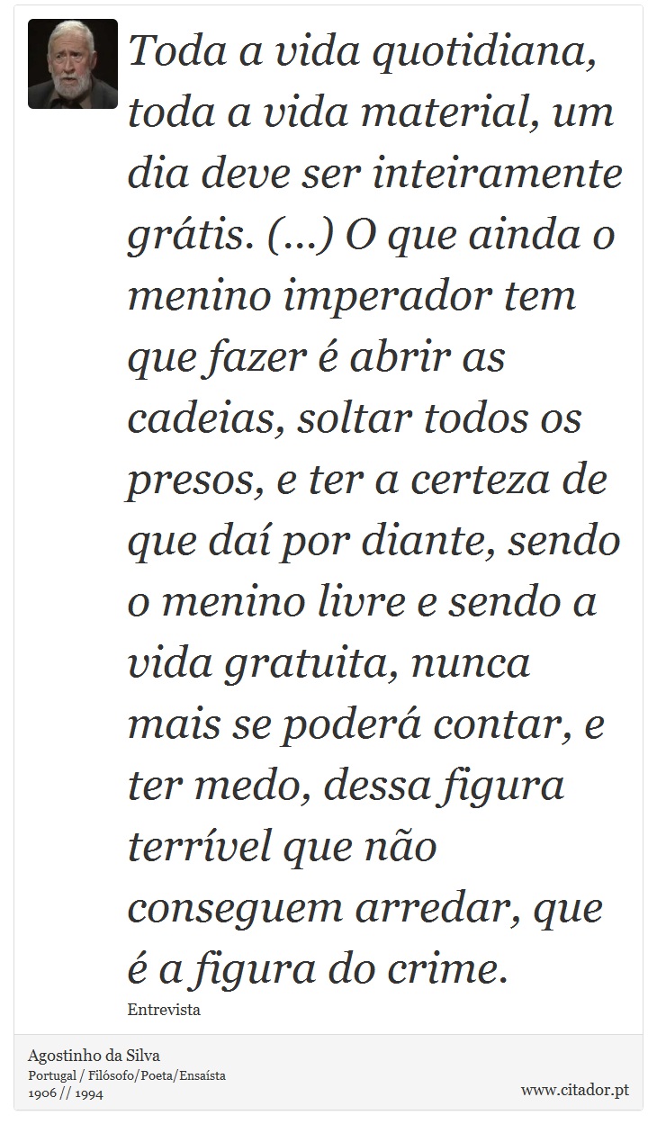 Toda a vida quotidiana, toda a vida material, um dia deve ser inteiramente grátis. (...) O que ainda o menino imperador tem que fazer é abrir as cadeias, soltar todos os presos, e ter a certeza de que daí por diante, sendo o menino livre e sendo a vida gratuita, nunca mais se poderá contar, e ter medo, dessa figura terrível que não conseguem arredar, que é a figura do crime. - Agostinho da Silva - Frases