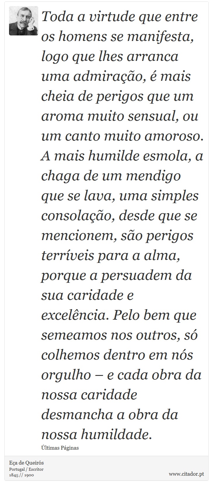 Toda a virtude que entre os homens se manifesta, logo que lhes arranca uma admiração, é mais cheia de perigos que um aroma muito sensual, ou um canto muito amoroso. A mais humilde esmola, a chaga de um mendigo que se lava, uma simples consolação, desde que se mencionem, são perigos terríveis para a alma, porque a persuadem da sua caridade e excelência. Pelo bem que semeamos nos outros, só colhemos dentro em nós orgulho – e cada obra da nossa caridade desmancha a obra da nossa humildade. - Eça de Queirós - Frases