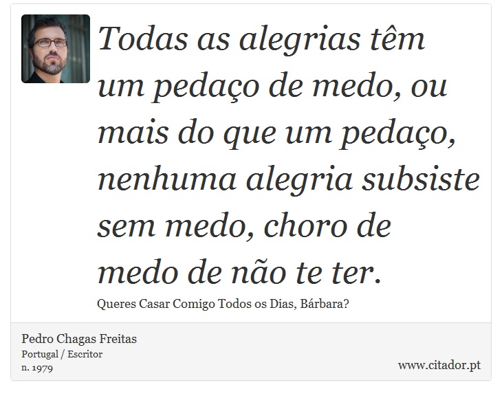 Todas as alegrias têm um pedaço de medo, ou mais do que um pedaço, nenhuma alegria subsiste sem medo, choro de medo de não te ter. - Pedro Chagas Freitas - Frases