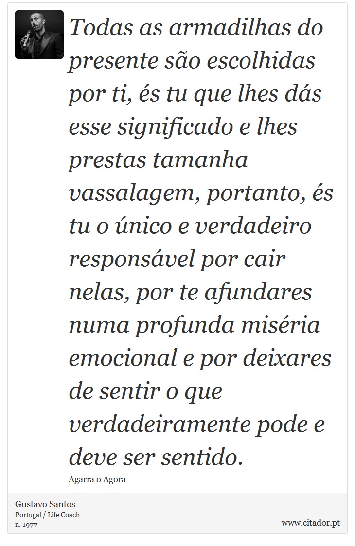 Todas as armadilhas do presente são escolhidas por ti, és tu que lhes dás esse significado e lhes prestas tamanha vassalagem, portanto, és tu o único e verdadeiro responsável por cair nelas, por te afundares numa profunda miséria emocional e por deixares de sentir o que verdadeiramente pode e deve ser sentido. - Gustavo Santos - Frases