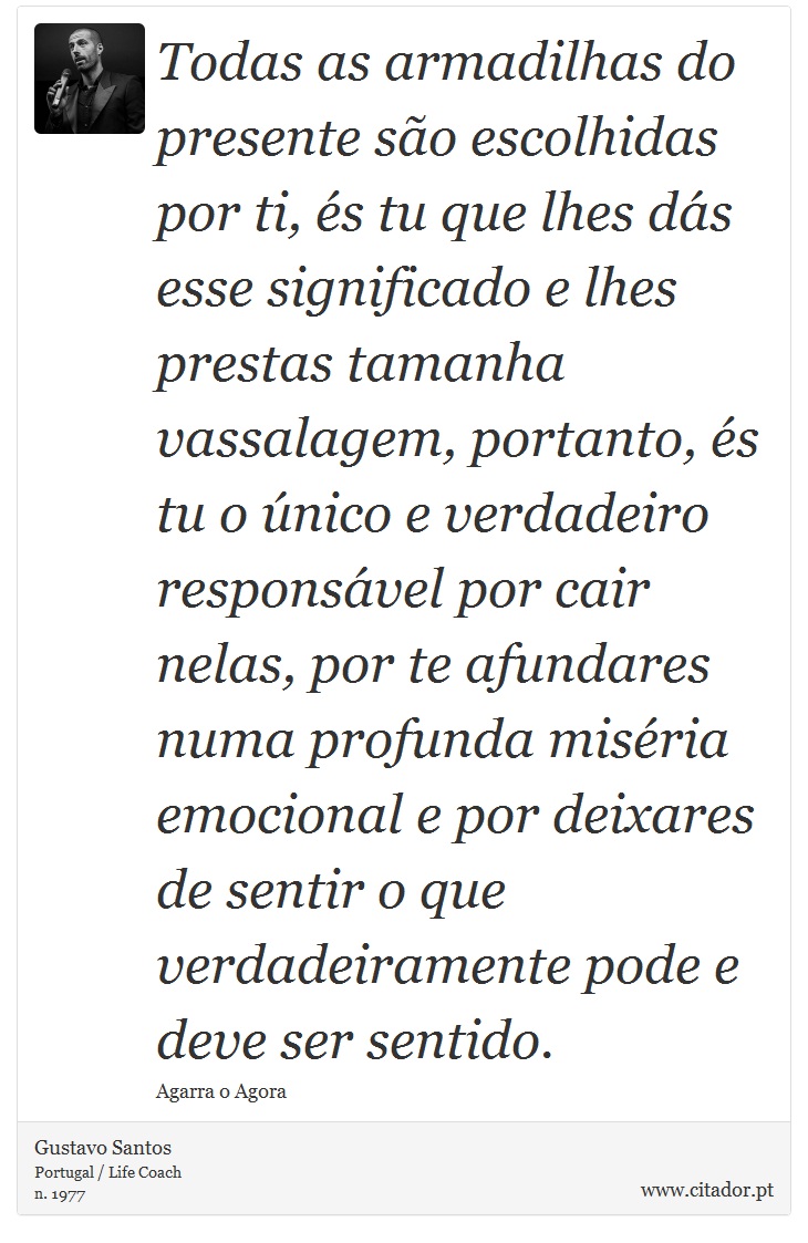 Todas as armadilhas do presente so escolhidas por ti, s tu que lhes ds esse significado e lhes prestas tamanha vassalagem, portanto, s tu o nico e verdadeiro responsvel por cair nelas, por te afundares numa profunda misria emocional e por deixares de sentir o que verdadeiramente pode e deve ser sentido. - Gustavo Santos - Frases