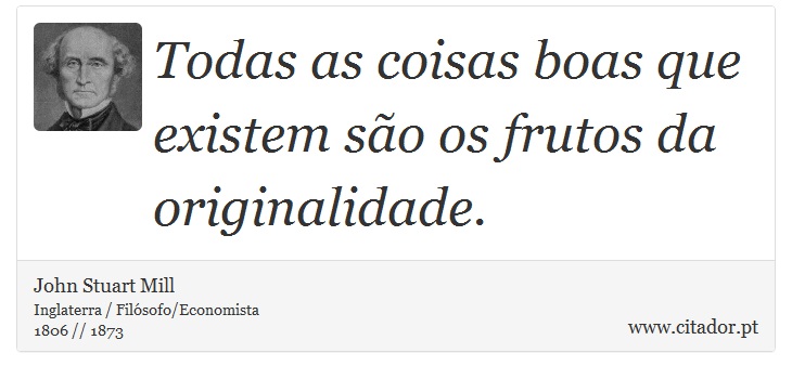 Todas as coisas boas que existem são os frutos da originalidade. - John Stuart Mill - Frases