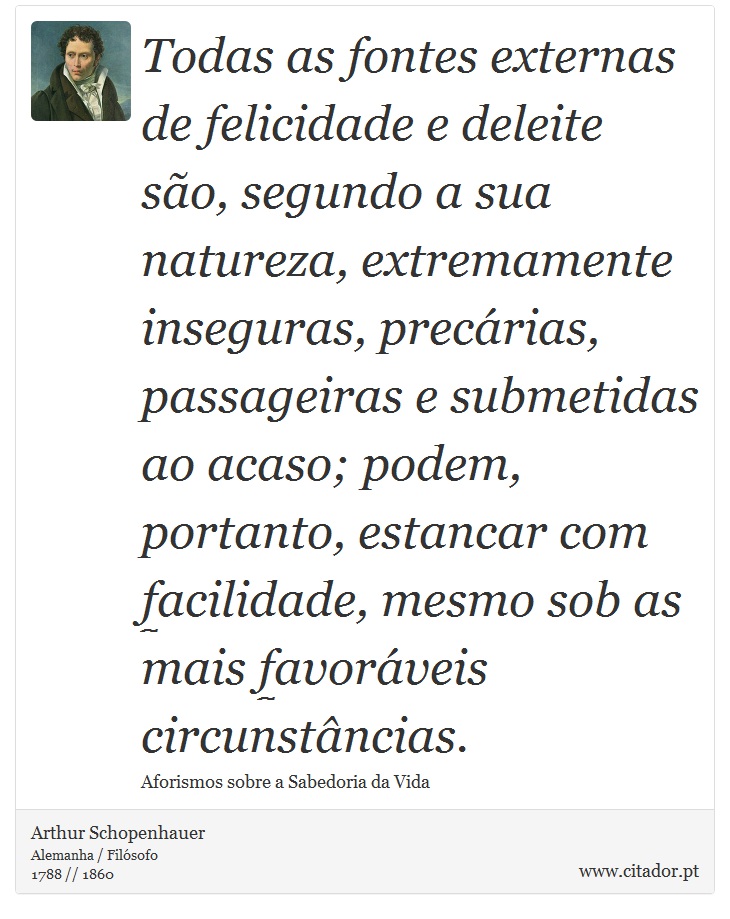 Todas as fontes externas de felicidade e deleite são, segundo a sua natureza, extremamente inseguras, precárias, passageiras e submetidas ao acaso; podem, portanto, estancar com facilidade, mesmo sob as mais favoráveis circunstâncias. - Arthur Schopenhauer - Frases