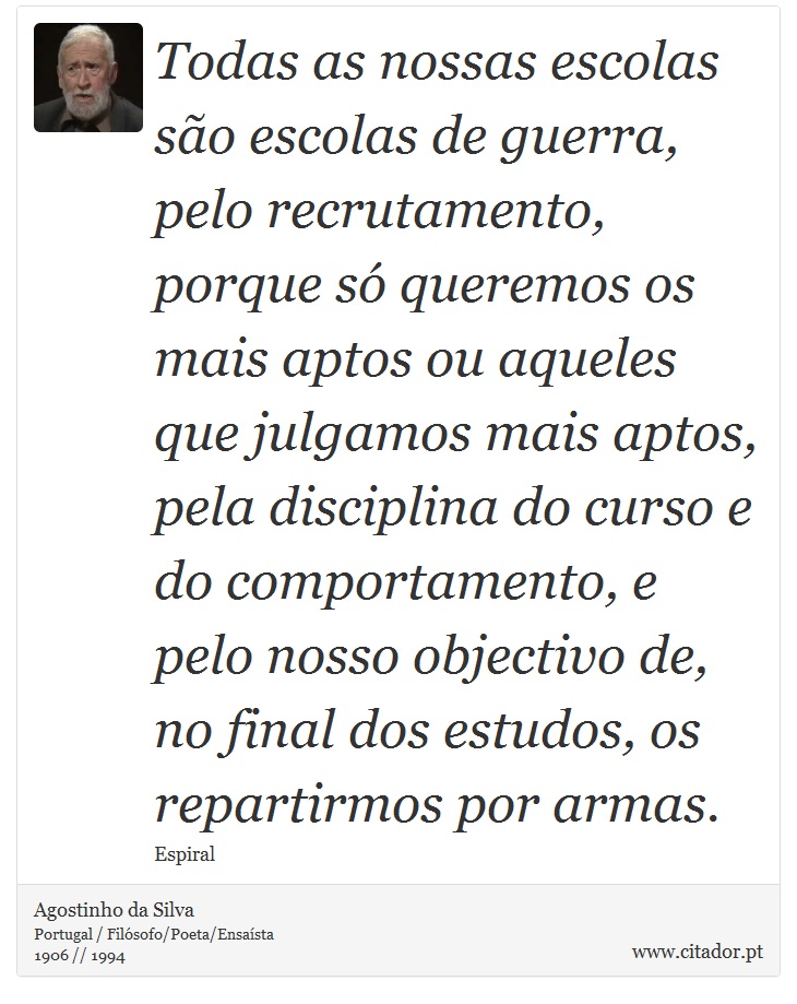 Todas as nossas escolas são escolas de guerra, pelo recrutamento, porque só queremos os mais aptos ou aqueles que julgamos mais aptos, pela disciplina do curso e do comportamento, e pelo nosso objectivo de, no final dos estudos, os repartirmos por armas. - Agostinho da Silva - Frases
