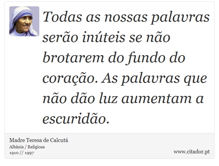 Todas as nossas palavras serão inúteis se não brotarem do fundo do coração. As palavras que não dão luz aumentam a escuridão. - Madre Teresa de Calcutá - Frases
