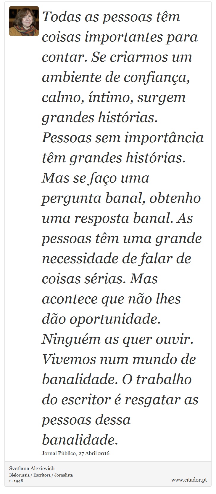 Todas as pessoas têm coisas importantes para contar. Se criarmos um ambiente de confiança, calmo, íntimo, surgem grandes histórias. Pessoas sem importância têm grandes histórias. Mas se faço uma pergunta banal, obtenho uma resposta banal. As pessoas têm uma grande necessidade de falar de coisas sérias. Mas acontece que não lhes dão oportunidade. Ninguém as quer ouvir. Vivemos num mundo de banalidade. O trabalho do escritor é resgatar as pessoas dessa banalidade. - Svetlana Alexievich - Frases