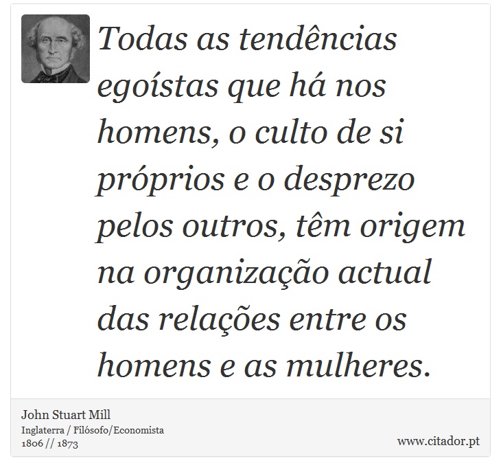 Todas as tendências egoístas que há nos homens, o culto de si próprios e o desprezo pelos outros, têm origem na organização actual das relações entre os homens e as mulheres. - John Stuart Mill - Frases