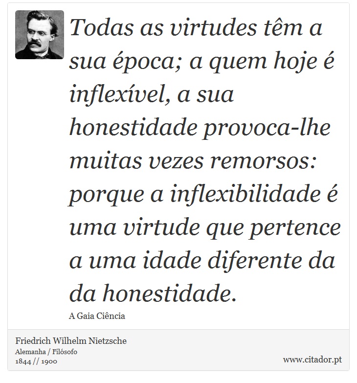 Todas as virtudes têm a sua época; a quem hoje é inflexível, a sua honestidade provoca-lhe muitas vezes remorsos: porque a inflexibilidade é uma virtude que pertence a uma idade diferente da da honestidade. - Friedrich Wilhelm Nietzsche - Frases