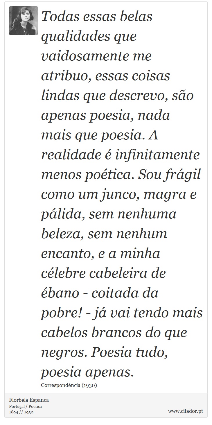 Todas essas belas qualidades que vaidosamente me atribuo, essas coisas lindas que descrevo, são apenas poesia, nada mais que poesia. A realidade é infinitamente menos poética. Sou frágil como um junco, magra e pálida, sem nenhuma beleza, sem nenhum encanto, e a minha célebre cabeleira de ébano - coitada da pobre! - já vai tendo mais cabelos brancos do que negros. Poesia tudo, poesia apenas. - Florbela Espanca - Frases