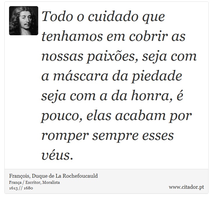 Todo o cuidado que tenhamos em cobrir as nossas paixões, seja com a máscara da piedade seja com a da honra, é pouco, elas acabam por romper sempre esses véus. - François, Duque de La Rochefoucauld - Frases