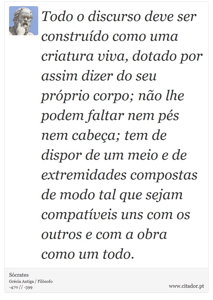 Todo o discurso deve ser construído como uma criatura viva, dotado por assim dizer do seu próprio corpo; não lhe podem faltar nem pés nem cabeça; tem de dispor de um meio e de extremidades compostas de modo tal que sejam compatíveis uns com os outros e com a obra como um todo. - Sócrates - Frases