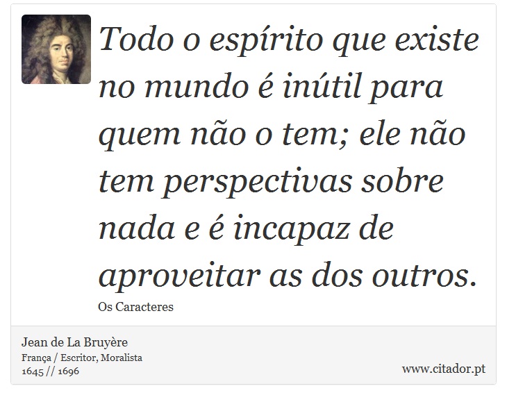 Todo o espírito que existe no mundo é inútil para quem não o tem; ele não tem perspectivas sobre nada e é incapaz de aproveitar as dos outros. - Jean de La Bruyère - Frases