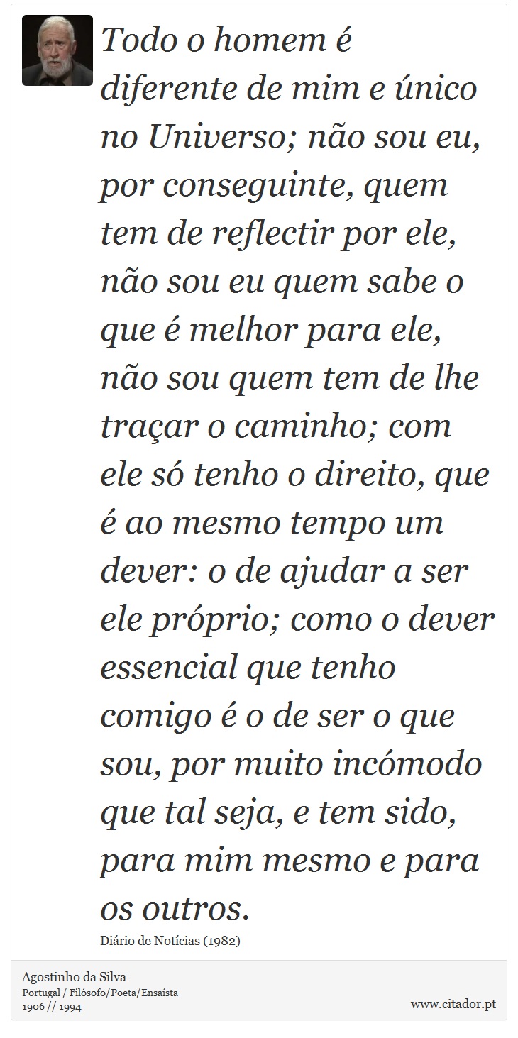 Todo o homem é diferente de mim e único no Universo; não sou eu, por conseguinte, quem tem de reflectir por ele, não sou eu quem sabe o que é melhor para ele, não sou quem tem de lhe traçar o caminho; com ele só tenho o direito, que é ao mesmo tempo um dever: o de ajudar a ser ele próprio; como o dever essencial que tenho comigo é o de ser o que sou, por muito incómodo que tal seja, e tem sido, para mim mesmo e para os outros. - Agostinho da Silva - Frases