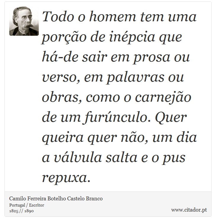 Todo o homem tem uma porção de inépcia que há-de sair em prosa ou verso, em palavras ou obras, como o carnejão de um furúnculo. Quer queira quer não, um dia a válvula salta e o pus repuxa. - Camilo Ferreira Botelho Castelo Branco - Frases