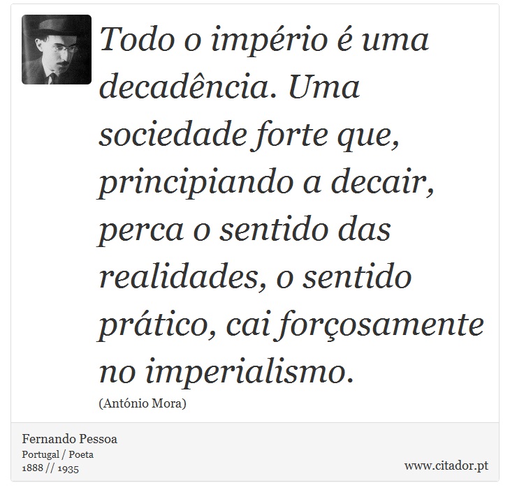 Todo o império é uma decadência. Uma sociedade forte que, principiando a decair, perca o sentido das realidades, o sentido prático, cai forçosamente no imperialismo. - Fernando Pessoa - Frases
