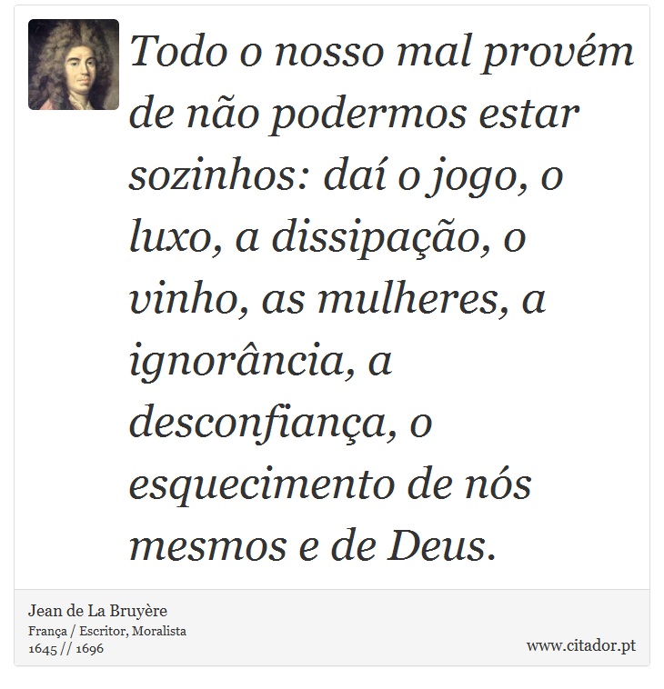 Todo o nosso mal provém de não podermos estar sozinhos: daí o jogo, o luxo, a dissipação, o vinho, as mulheres, a ignorância, a desconfiança, o esquecimento de nós mesmos e de Deus. - Jean de La Bruyère - Frases