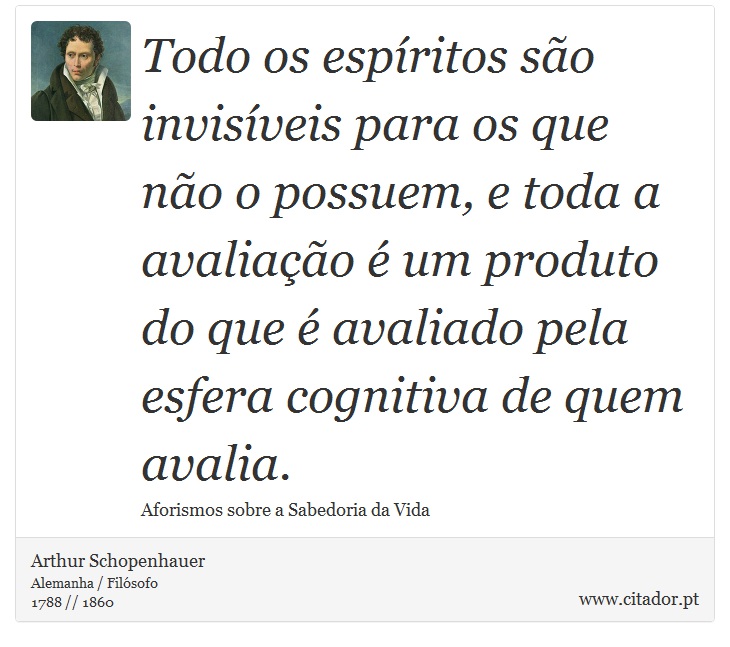 Todo os espíritos são invisíveis para os que não o possuem, e toda a avaliação é um produto do que é avaliado pela esfera cognitiva de quem avalia. - Arthur Schopenhauer - Frases