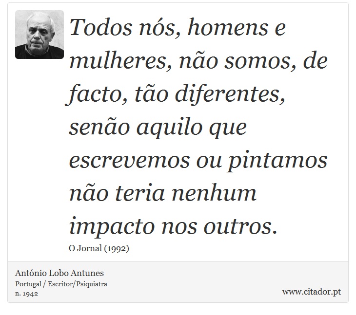 Todos nós, homens e mulheres, não somos, de facto, tão diferentes, senão aquilo que escrevemos ou pintamos não teria nenhum impacto nos outros. - António Lobo Antunes - Frases