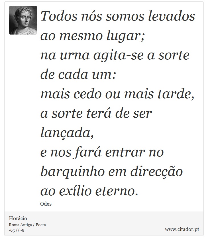 Todos nós somos levados ao mesmo lugar; <br />
 na urna agita-se a sorte de cada um: <br />
 mais cedo ou mais tarde, a sorte terá de ser lançada, <br />
 e nos fará entrar no barquinho em direcção ao exílio eterno. - Horácio - Frases