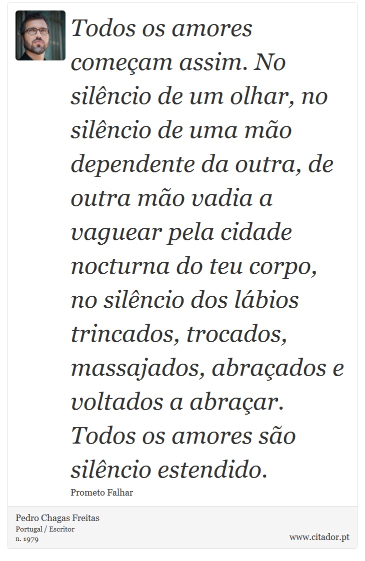 Todos os amores começam assim. No silêncio de um olhar, no silêncio de uma mão dependente da outra, de outra mão vadia a vaguear pela cidade nocturna do teu corpo, no silêncio dos lábios trincados, trocados, massajados, abraçados e voltados a abraçar. Todos os amores são silêncio estendido. - Pedro Chagas Freitas - Frases