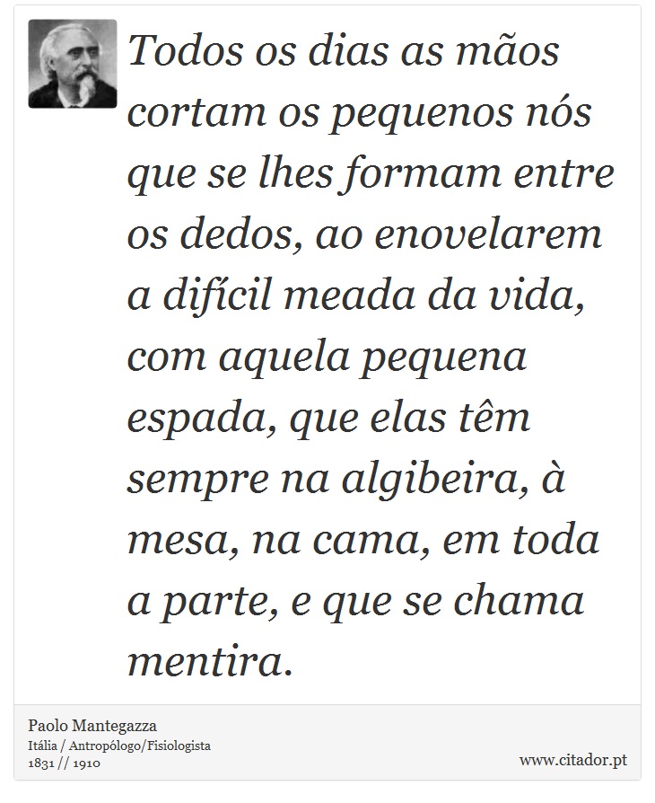 Todos os dias as mãos cortam os pequenos nós que se lhes formam entre os dedos, ao enovelarem a difícil meada da vida, com aquela pequena espada, que elas têm sempre na algibeira, à mesa, na cama, em toda a parte, e que se chama mentira. - Paolo Mantegazza - Frases