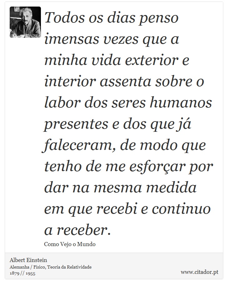 Todos os dias penso imensas vezes que a minha vida exterior e interior assenta sobre o labor dos seres humanos presentes e dos que já faleceram, de modo que tenho de me esforçar por dar na mesma medida em que recebi e continuo a receber. - Albert Einstein - Frases