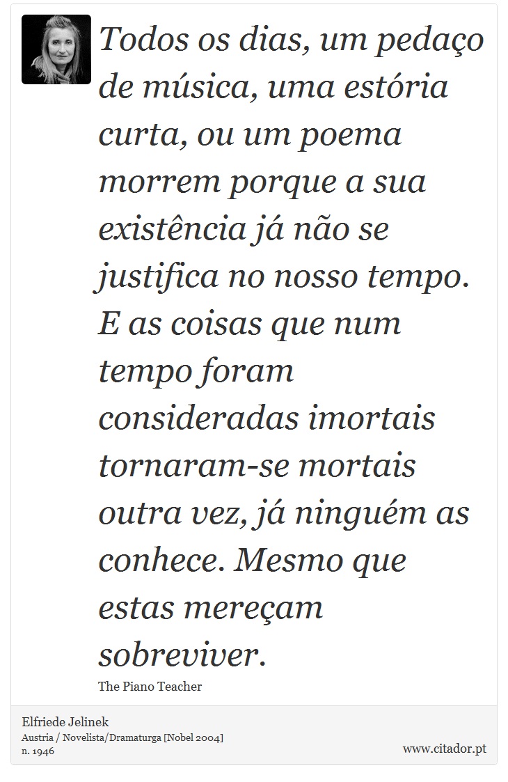 Todos os dias, um pedaço de música, uma estória curta, ou um poema morrem porque a sua existência já não se justifica no nosso tempo. E as coisas que num tempo foram consideradas imortais tornaram-se mortais outra vez, já ninguém as conhece. Mesmo que estas mereçam sobreviver. - Elfriede Jelinek - Frases