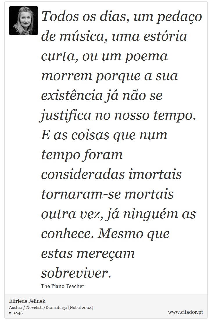 Todos os dias, um pedao de msica, uma estria curta, ou um poema morrem porque a sua existncia j no se justifica no nosso tempo. E as coisas que num tempo foram consideradas imortais tornaram-se mortais outra vez, j ningum as conhece. Mesmo que estas meream sobreviver. - Elfriede Jelinek - Frases