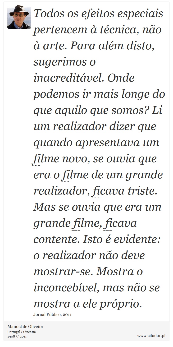 Todos os efeitos especiais pertencem à técnica, não à arte. Para além disto, sugerimos o inacreditável. Onde podemos ir mais longe do que aquilo que somos? Li um realizador dizer que quando apresentava um filme novo, se ouvia que era o filme de um grande realizador, ficava triste. Mas se ouvia que era um grande filme, ficava contente. Isto é evidente: o realizador não deve mostrar-se. Mostra o inconcebível, mas não se mostra a ele próprio. - Manoel de Oliveira - Frases
