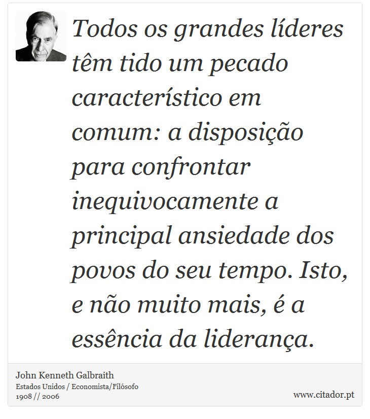 Todos os grandes líderes têm tido um pecado característico em comum: a disposição para confrontar inequivocamente a principal ansiedade dos povos do seu tempo. Isto, e não muito mais, é a essência da liderança. - John Kenneth Galbraith - Frases