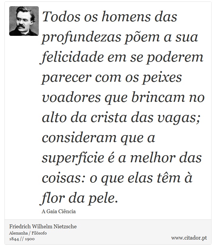 Todos os homens das profundezas põem a sua felicidade em se poderem parecer com os peixes voadores que brincam no alto da crista das vagas; consideram que a superfície é a melhor das coisas: o que elas têm à flor da pele. - Friedrich Wilhelm Nietzsche - Frases