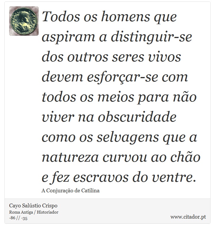 Todos os homens que aspiram a distinguir-se dos outros seres vivos devem esforçar-se com todos os meios para não viver na obscuridade como os selvagens que a natureza curvou ao chão e fez escravos do ventre. - Cayo Salústio Crispo - Frases