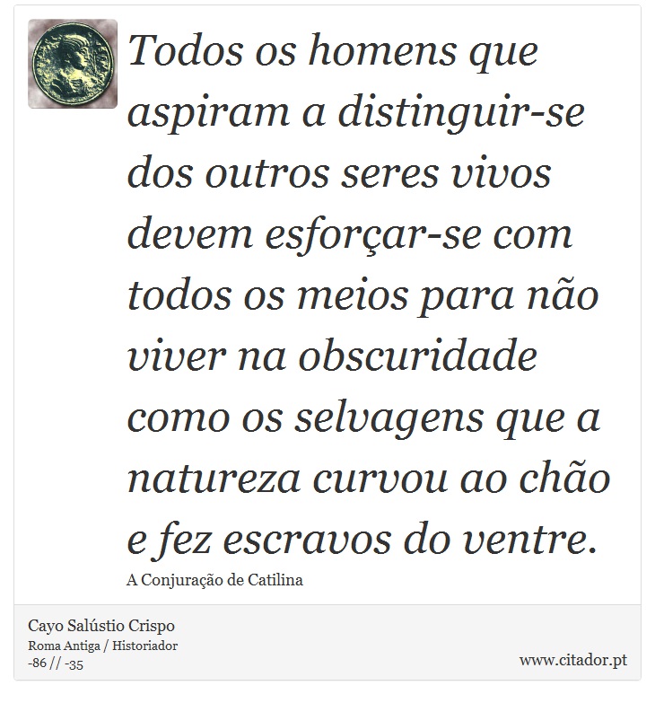 Todos os homens que aspiram a distinguir-se dos outros seres vivos devem esforar-se com todos os meios para no viver na obscuridade como os selvagens que a natureza curvou ao cho e fez escravos do ventre. - Cayo Salstio Crispo - Frases