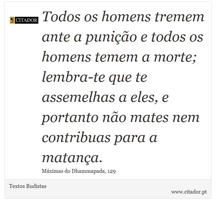 Todos os homens tremem ante a punição e todos os homens temem a morte; lembra-te que te assemelhas a eles, e portanto não mates nem contribuas para a matança. - Textos Budistas - Frases
