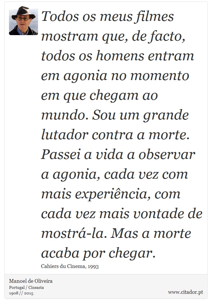 Todos os meus filmes mostram que, de facto, todos os homens entram em agonia no momento em que chegam ao mundo. Sou um grande lutador contra a morte. Passei a vida a observar a agonia, cada vez com mais experiência, com cada vez mais vontade de mostrá-la. Mas a morte acaba por chegar. - Manoel de Oliveira - Frases