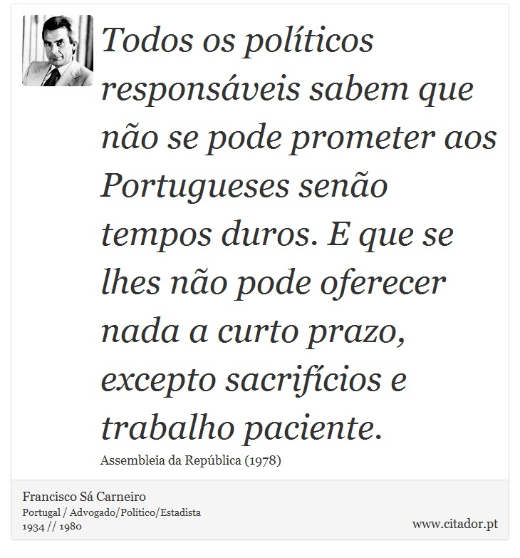 Todos os políticos responsáveis sabem que não se pode prometer aos Portugueses senão tempos duros. E que se lhes não pode oferecer nada a curto prazo, excepto sacrifícios e trabalho paciente. - Francisco Sá Carneiro - Frases