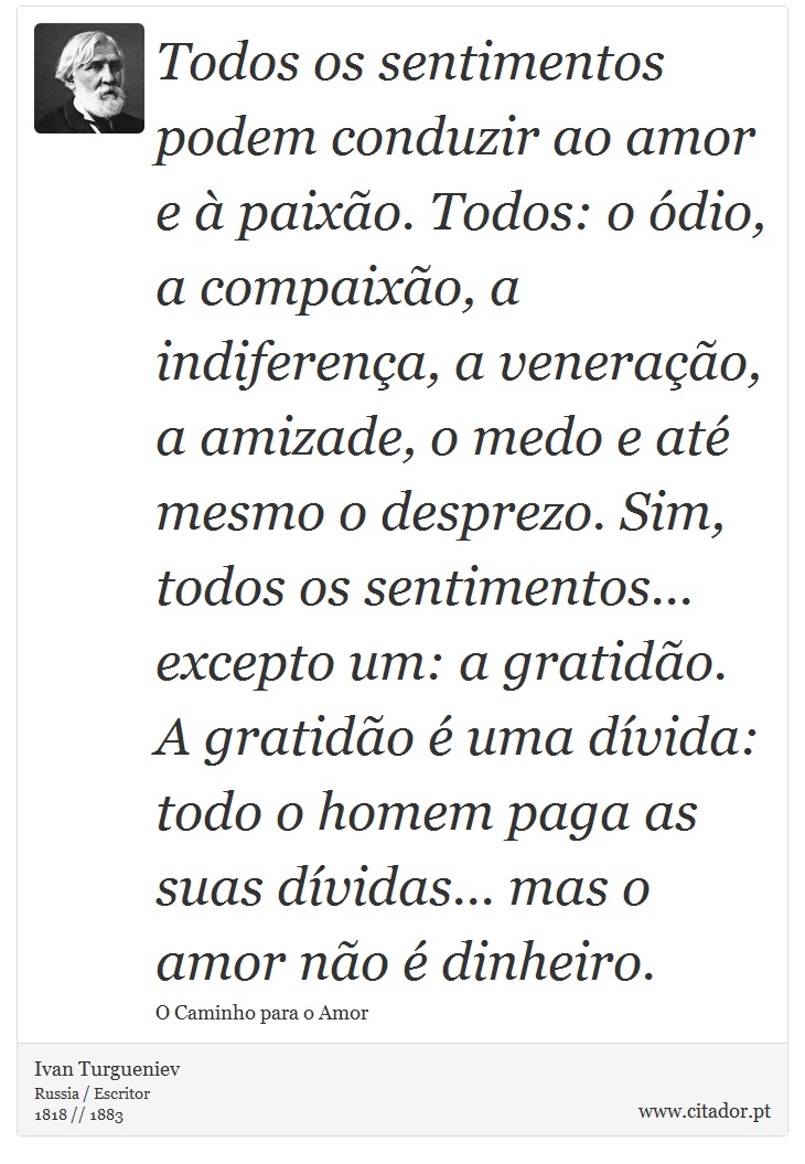 Todos os sentimentos podem conduzir ao amor e à paixão. Todos: o ódio, a compaixão, a indiferença, a veneração, a amizade, o medo e até mesmo o desprezo. Sim, todos os sentimentos... excepto um: a gratidão. A gratidão é uma dívida: todo o homem paga as suas dívidas... mas o amor não é dinheiro. - Ivan Turgueniev - Frases